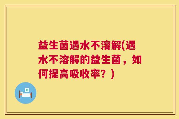 益生菌遇水不溶解(遇水不溶解的益生菌，如何提高吸收率？)