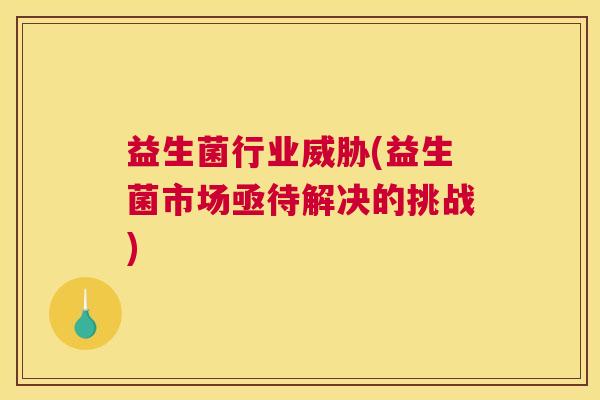 益生菌行业威胁(益生菌市场亟待解决的挑战)