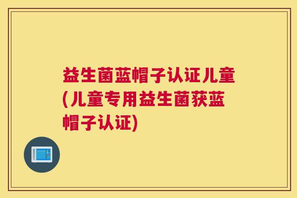 益生菌蓝帽子认证儿童(儿童专用益生菌获蓝帽子认证)