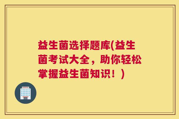 益生菌选择题库(益生菌考试大全，助你轻松掌握益生菌知识！)