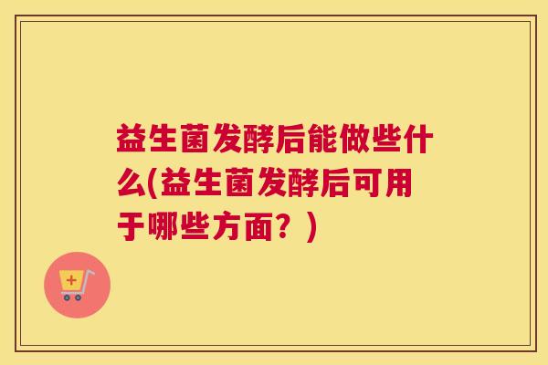 益生菌发酵后能做些什么(益生菌发酵后可用于哪些方面？)