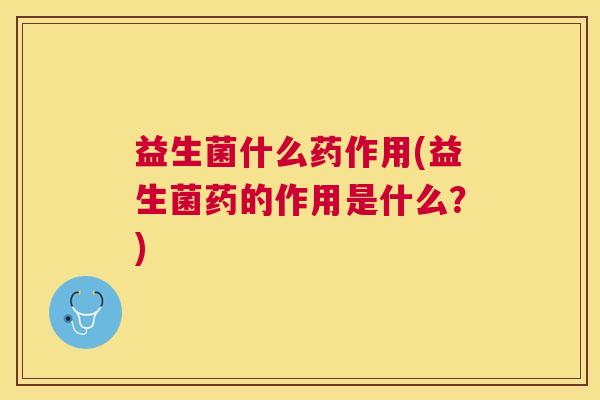 益生菌什么药作用(益生菌药的作用是什么？)
