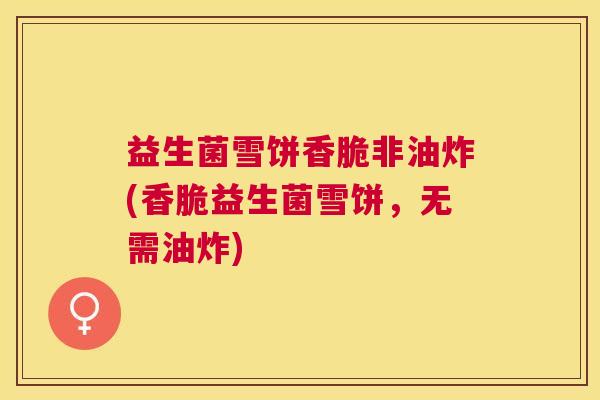 益生菌雪饼香脆非油炸(香脆益生菌雪饼，无需油炸)
