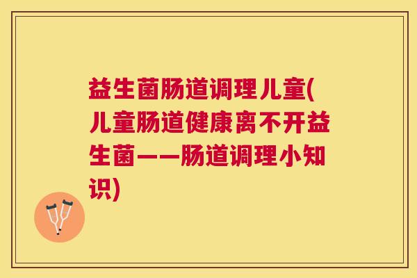益生菌肠道调理儿童(儿童肠道健康离不开益生菌——肠道调理小知识)