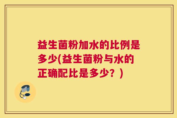 益生菌粉加水的比例是多少(益生菌粉与水的正确配比是多少？)