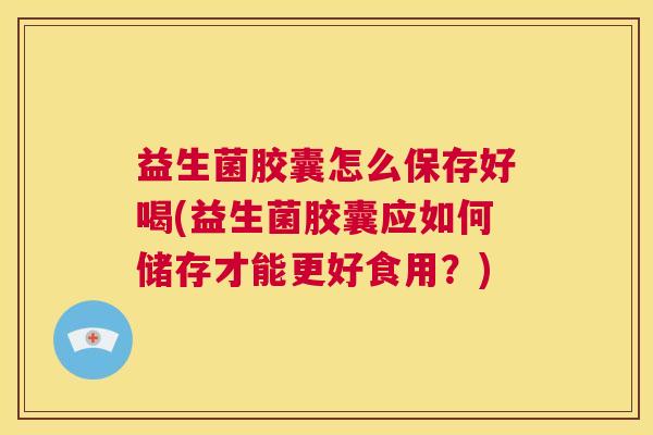 益生菌胶囊怎么保存好喝(益生菌胶囊应如何储存才能更好食用？)