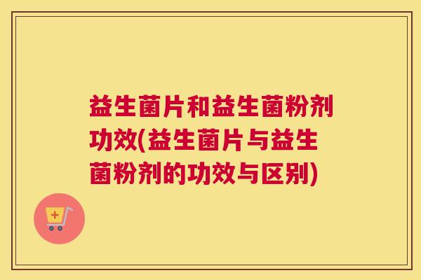 益生菌片和益生菌粉剂功效(益生菌片与益生菌粉剂的功效与区别)