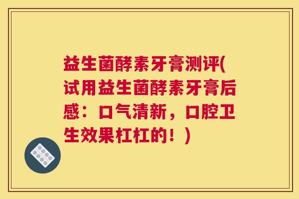 益生菌酵素牙膏测评(试用益生菌酵素牙膏后感：口气清新，口腔卫生效果杠杠的！)
