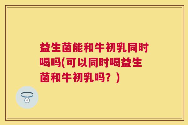 益生菌能和牛初乳同时喝吗(可以同时喝益生菌和牛初乳吗？)
