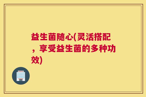 益生菌随心(灵活搭配，享受益生菌的多种功效)