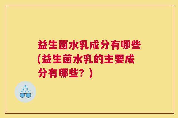 益生菌水乳成分有哪些(益生菌水乳的主要成分有哪些？)