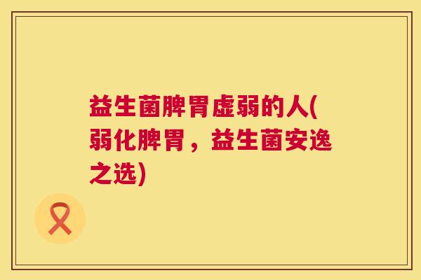 益生菌脾胃虚弱的人(弱化脾胃，益生菌安逸之选)