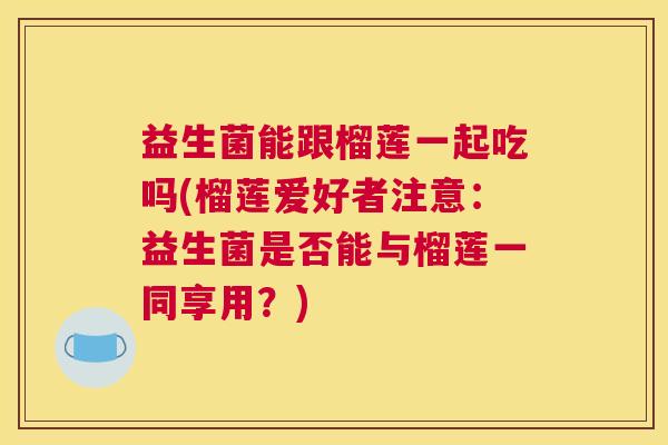 益生菌能跟榴莲一起吃吗(榴莲爱好者注意：益生菌是否能与榴莲一同享用？)
