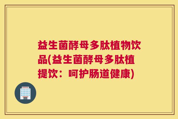 益生菌酵母多肽植物饮品(益生菌酵母多肽植提饮：呵护肠道健康)