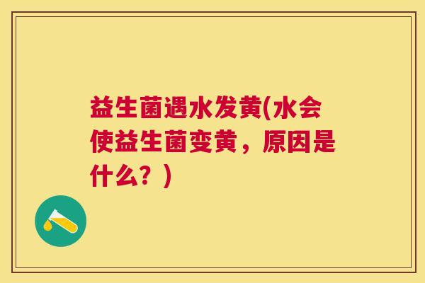 益生菌遇水发黄(水会使益生菌变黄，原因是什么？)