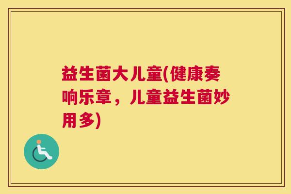 益生菌大儿童(健康奏响乐章，儿童益生菌妙用多)