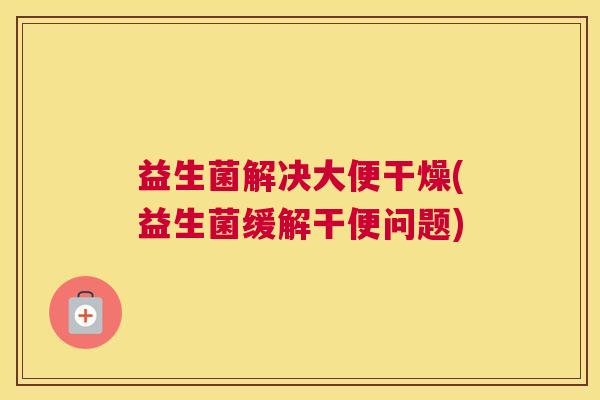 益生菌解决大便干燥(益生菌缓解干便问题)