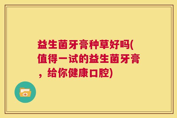 益生菌牙膏种草好吗(值得一试的益生菌牙膏，给你健康口腔)