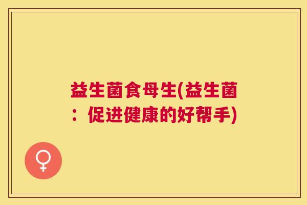 益生菌食母生(益生菌：促进健康的好帮手)