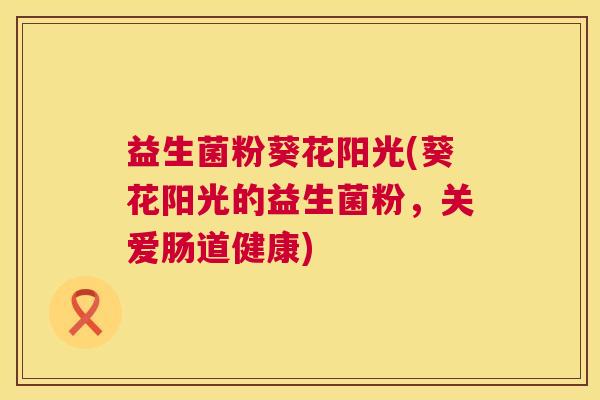 益生菌粉葵花阳光(葵花阳光的益生菌粉，关爱肠道健康)