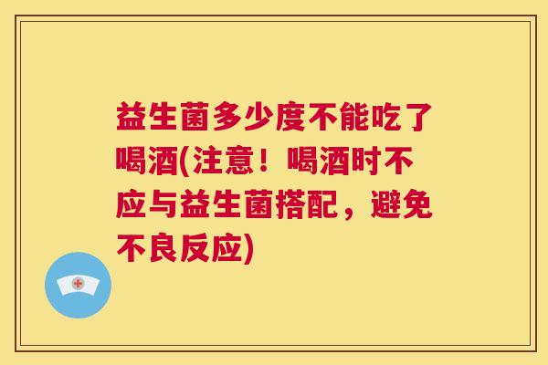 益生菌多少度不能吃了喝酒(注意！喝酒时不应与益生菌搭配，避免不良反应)