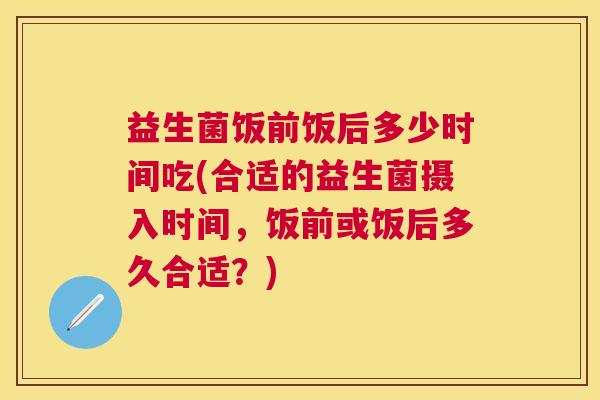 益生菌饭前饭后多少时间吃(合适的益生菌摄入时间，饭前或饭后多久合适？)