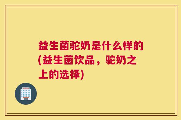 益生菌驼奶是什么样的(益生菌饮品，驼奶之上的选择)