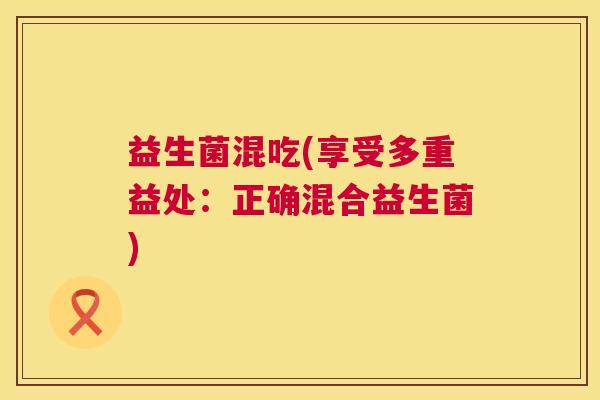益生菌混吃(享受多重益处：正确混合益生菌)