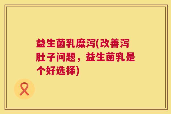 益生菌乳糜泻(改善泻肚子问题，益生菌乳是个好选择)