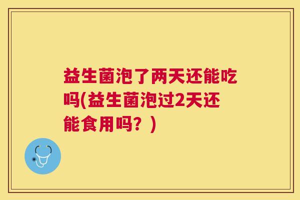 益生菌泡了两天还能吃吗(益生菌泡过2天还能食用吗？)