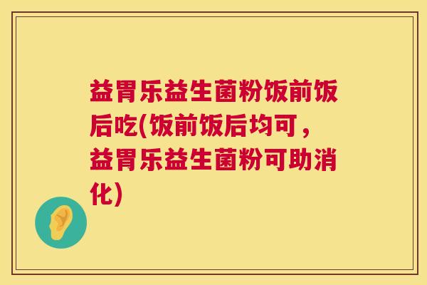 益胃乐益生菌粉饭前饭后吃(饭前饭后均可，益胃乐益生菌粉可助消化)