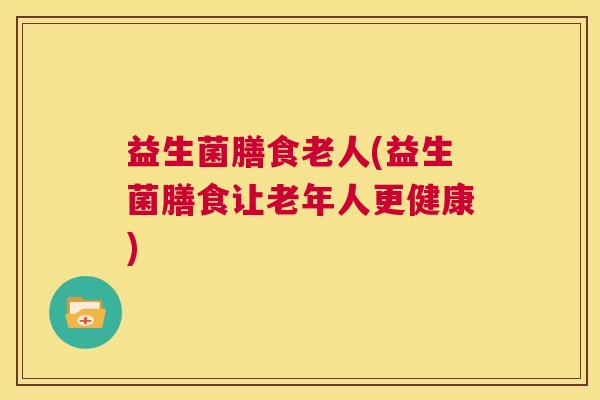 益生菌膳食老人(益生菌膳食让老年人更健康)