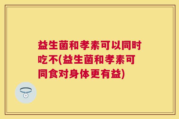 益生菌和孝素可以同时吃不(益生菌和孝素可同食对身体更有益)
