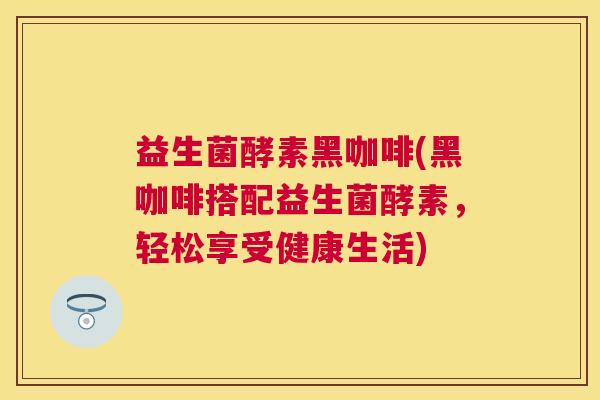 益生菌酵素黑咖啡(黑咖啡搭配益生菌酵素，轻松享受健康生活)