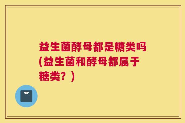 益生菌酵母都是糖类吗(益生菌和酵母都属于糖类？)