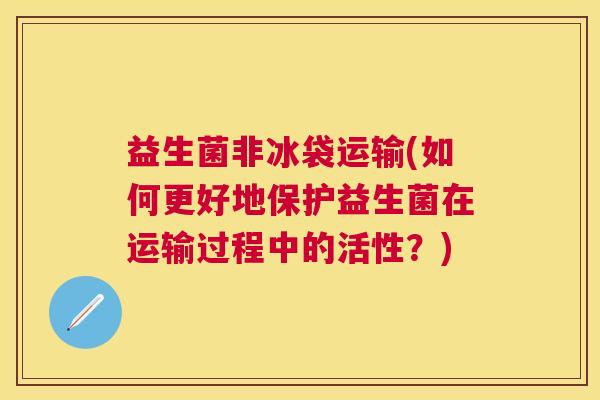 益生菌非冰袋运输(如何更好地保护益生菌在运输过程中的活性？)