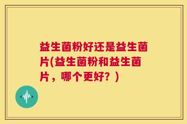 益生菌粉好还是益生菌片(益生菌粉和益生菌片，哪个更好？)