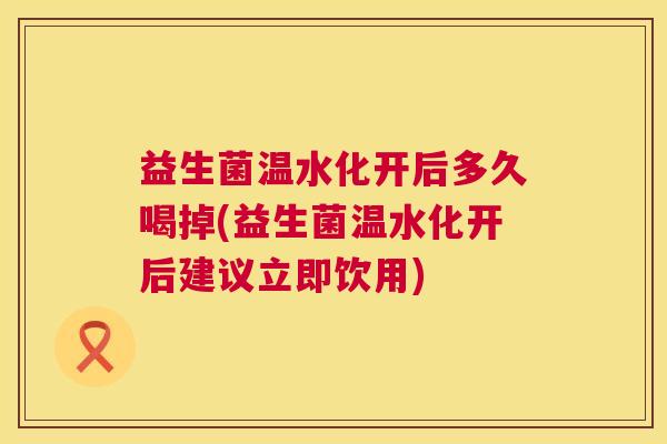益生菌温水化开后多久喝掉(益生菌温水化开后建议立即饮用)