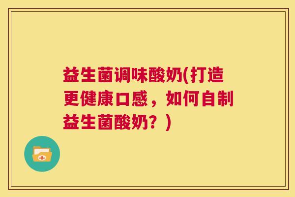 益生菌调味酸奶(打造更健康口感，如何自制益生菌酸奶？)