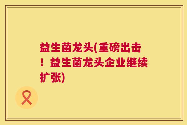 益生菌龙头(重磅出击！益生菌龙头企业继续扩张)