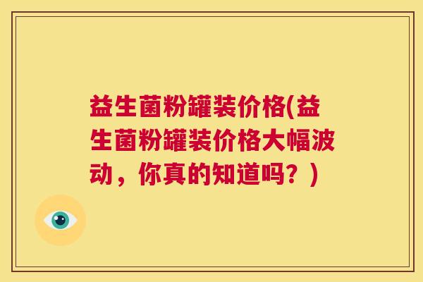 益生菌粉罐装价格(益生菌粉罐装价格大幅波动，你真的知道吗？)