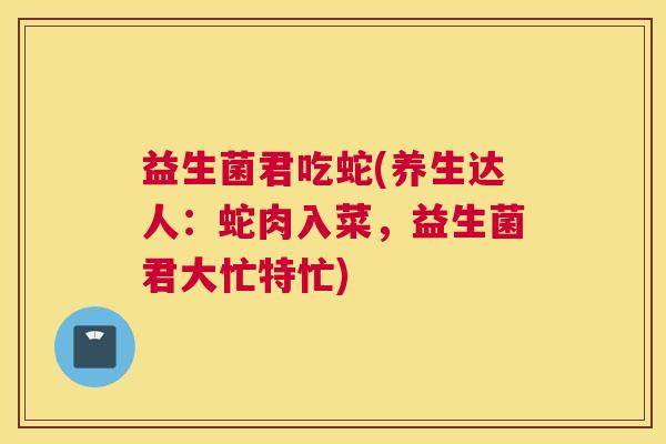 益生菌君吃蛇(养生达人：蛇肉入菜，益生菌君大忙特忙)