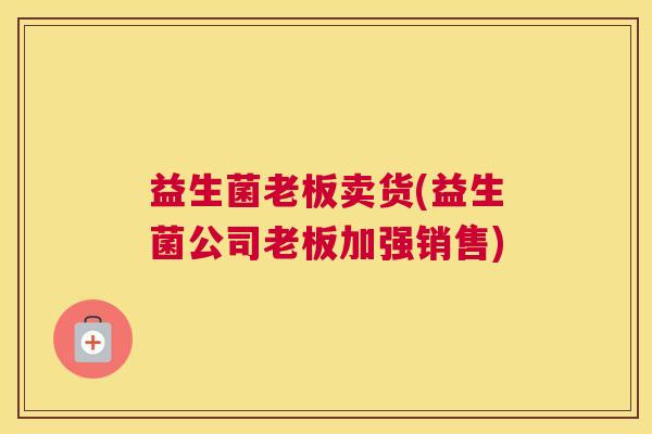 益生菌老板卖货(益生菌公司老板加强销售)