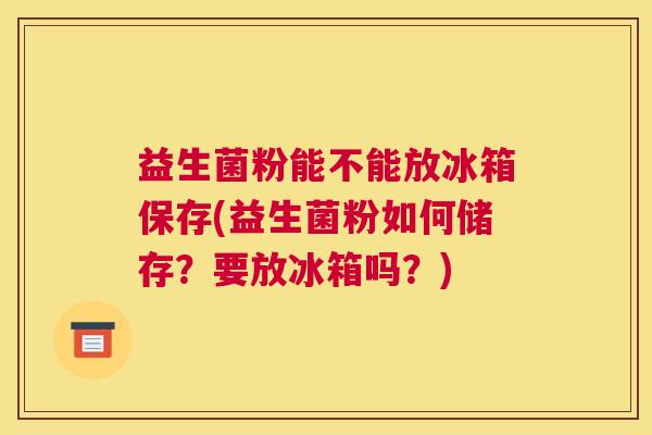 益生菌粉能不能放冰箱保存(益生菌粉如何储存？要放冰箱吗？)