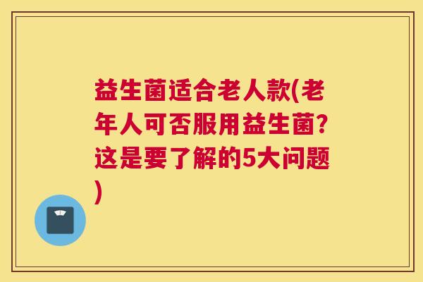 益生菌适合老人款(老年人可否服用益生菌？这是要了解的5大问题)