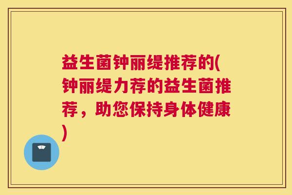 益生菌钟丽缇推荐的(钟丽缇力荐的益生菌推荐，助您保持身体健康)