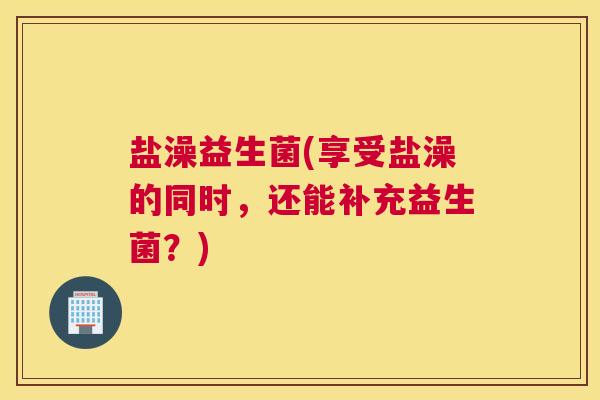盐澡益生菌(享受盐澡的同时，还能补充益生菌？)