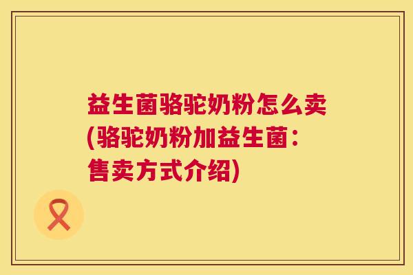 益生菌骆驼奶粉怎么卖(骆驼奶粉加益生菌：售卖方式介绍)