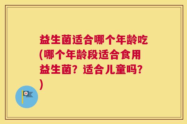 益生菌适合哪个年龄吃(哪个年龄段适合食用益生菌？适合儿童吗？)