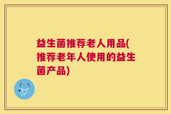 益生菌推荐老人用品(推荐老年人使用的益生菌产品)
